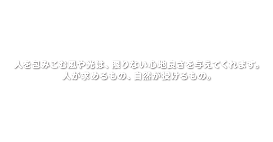 人を包みこむ風や光は、限りない心地良さを与えてくれます。人が求めるもの、自然が授けるもの。