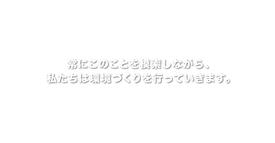 常にこのことを模索しながら、私たちは環境づくりを行っていきます。